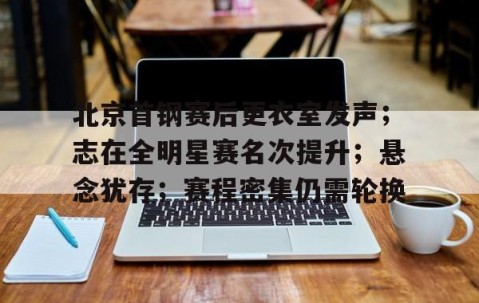 开云APP-北京首钢赛后更衣室发声；志在全明星赛名次提升；悬念犹存；赛程密集仍需轮换的简单介绍